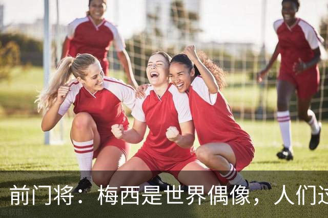 前门将：梅西是世界偶像，人们过去要求他夺冠现在只想他继续踢球